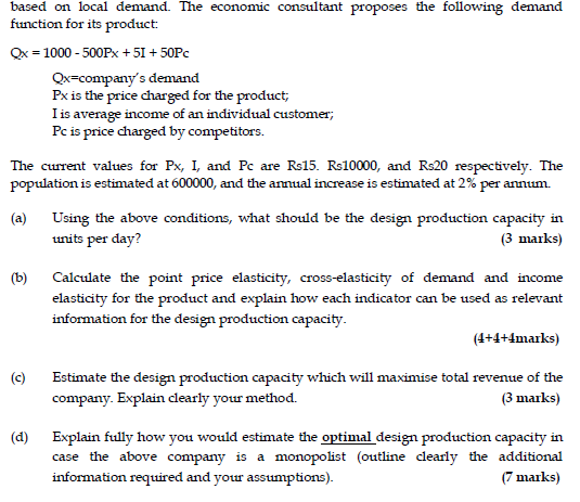 based on local demand. The economic consultant proposes the following demand function for its product x-1000 500Px 51 50Pc Qx-companys demand Px is the price charged for the product; I is average income of an individual customer; Pc is price charged by competitors. The curent values for Px, I, and Pc are Rs15. Rs10000, and Rs20 respectively. The population is estimated at 600000, and the annual increase is estimated at 2% per annum. (a) Using the above conditions, what should be the design production capacity in (3 marks) units per day? (b) Calculate the point price elasticity, cross-elasticity of demand and income elasticity for the product and explain how each indicator can be used as relevant information for the design production capacity (4+4+4marks) (c Estimate the design production capacity which will maximise total revenue of the (3 marks) company. Explain cdearly your method. (d) Explain fully how you would estimate the optimal design production capacity in case the above company is a monopolist (outline clearly the additional (7 marks) information required and your assumptions)