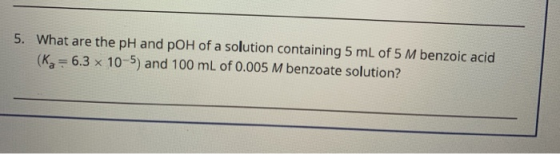 5. What are the pH and pOH of a solution containing 5 mL of 5 M benzoic acid (ka = 6.3 x 10-5) and 100 mL of 0.005 M benzoate