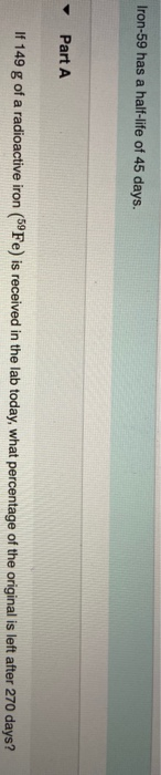 Iron-59 has a half-life of 45 days. Part A If 149 g of a radioactive iron (Fe) is received in the lab today, what percentage