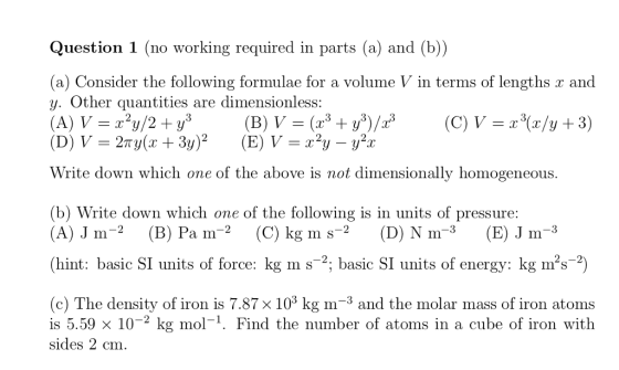Question 1 (no working required in parts (a) and (b)) (a) Consider the following formulae for a volume V in terms of lengths x and Other qu antities are dimensionless : Write down which one of the above is not dimensionally homogeneous b) Write down which one of the following is in units of pressure: (A) J m-2 (B) Pa m-2 (C) kg m s-2 (D) Ņm-3 (E) J m-3 (hint: basic SI units of force: kg m s2; basic SI units of energy: kg ms-2) (c) The density of iron is 7.87 x 103 kg m-3 and the molar mass of iron atoms is 5.59 x 10-2 kg mol-1. Find the number of atoms in a cube of iron with sides 2 cm.