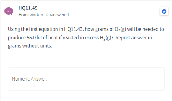 HQ11.45 Homework Unanswered Using the first equation in HQ11.43, how grams of 02(g) will be needed to produce 55.0 kJ of heat