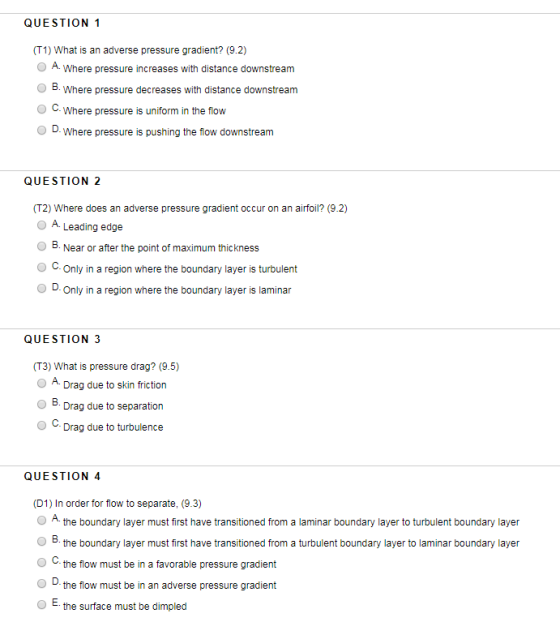 QUESTION 1 (T1) What is an adverse pressure gradient? (9.2) A. Where pressure increases with distance downstream O B. Where pressure decreases with distance downstream C. Where pressure is uniform in the flow D. Where pressure is pushing the iow downstream QUESTION 2 (T2) Where does an adverse pressure gradient occur on an airfoil? (9.2) O A. Leading edge O B. Near or after the point of maximum thickness O C.Only in a region where the boundary layer is turbulent O D.Only in a region where the boundary layer is laminar QUESTION 3 (T3) What is pressure drag? (9.5) Drag due to skin friction Drag due to separation Drag due to turbulence QUESTION 4 (D1) In order for flow to separate, (9.3) O A the boundary layer must first have transitioned from a laminar boundary layer to turbulent boundary layer the boundary layer must first have transitioned from a turbulent boundary layer to laminar boundary layer the flow must be in a favorable pressure gradient the flow must be in an adverse pressure gradient the surface must be dimpled