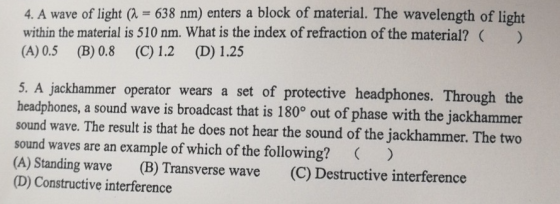4. A wave of light a-638 am) enters a block of material. The wavelength of light within the material is 510 nm. What is the index of refraction of the material? (A) 0.5 (B) 0.8 (C) 1.2 (D) 1.25 5. A jackhammer operator wears a set of protective headphones. Through the headphones, a sound wave is broadcast that is 180° out of phase with the jackhammer sound wave. The result is that he does not hear the sound of the jackhammer. The two sound waves are an example of which of the following?) (A) Standing wave (B) Transverse wave (C) Destructive interference (D) Constructive interference