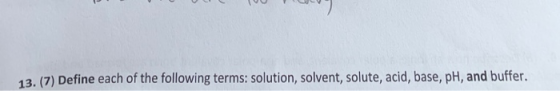 13. (7) Define each of the following terms: solution, solvent, solute, acid, base, pH, and buffer.