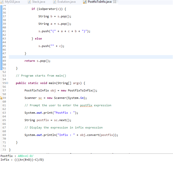 MyGUL.java Stack.java Evalution.java PostfixTolnfix.java 3 35 36 37 38 39 if (isoperator(c)) string b = s.pop(); String a-s.pop(); s.push( a c+b+ )); f else s,push( + c); return s.pop(); 9 50 51 52 53 54 // Program starts from main() 55 public static void main(String[] args) 56 57 58 59 60 61 62 63 64 65 PostfixToInfix objnew PostfixToInfix); Scanner sc-new Scanner(System.in); // Prompt the user to enter the postfix expression System.out.print(Postfix : ); string postfix = sc.next(); // Display the expression in infix expression System.out.println(Infix: obj.convert(postfix)); 67 68 69 70 71 72 73 PostfixABD++C-D/ Infix : (((A+ (B+D))-C)/D)