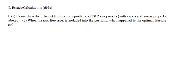 II. Essays/Calculations (60%) 1. (a) Please draw the efficient frontier for a portfolio of N>2 risky assets (with x-axis and y-axis properly labeled). (b) When the risk-free asset is included into the portfolio, what happened to the optimal feasible set?