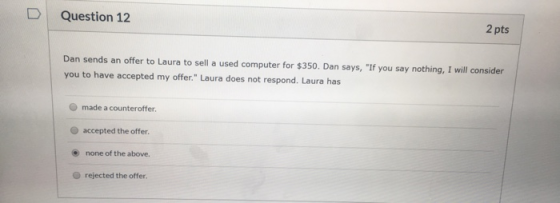 Question 12 2 pts Dan sends an offer to Laura to sell a used computer for $350. Dan says, If you say nothing, I will conside