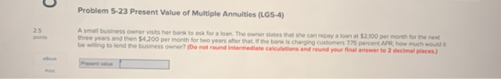 Problem 5-23 Present Value of Multiple Annuities (LG5-4) A small business owner visits her bank to ask for a loan. The owner