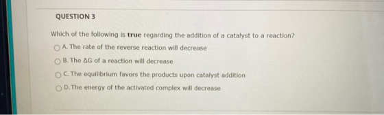 QUESTION 3 Which of the following is true regarding the addition of a catalyst to a reaction? O A. The rate of the reverse re