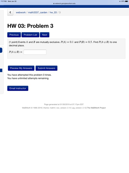 717 PM Wed Jan 30 webwork math3337 carden/ hw 03/3 HW 03: Problem 3 Previous Problem List Next (1 point) Events A and B are mutually exclusive. P(A) 0.1 and P(B) 0.5. Find P(A U B) to one decimal place. P(AUB) Preview My Answers Submit Answers You have attempted this problem 0 times. You have unlimited attempts remaining Email instructor Page generated at 01/30/2019 at 07:17pm EST WeßWork o 1998-2016 1I theme: math4 ww.versionc 2.12 pg.version: 2.121 The WeBWork Project