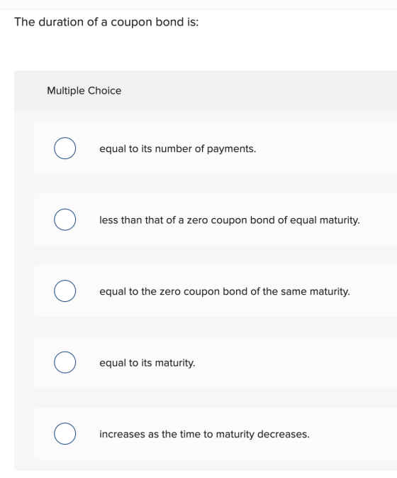 The duration of a coupon bond is: Multiple Choice Ο equal to its number of payments. Ο less than that of a zero coupon bond o