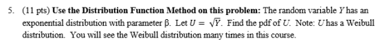 (11 pts) Use the Distribution Function Method on this problem: The random variable Y has an exponential distribution with parameter B. Let U vY. Find the pdf of U. Note: Uhas a Weibull distribution. You will see the Weibull distribution many times in this course. 5.