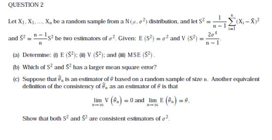 QUESTION 2 Let Xi.. Xn be a random sample from a N (μ, σ 2) distribution, and let S2 and Š-n--S2 be two estimators of σ2. Given: E (S2) σ 2 and V (S2) - ya-X)2 n-l -σ (a) Determine: E S2): (l) V (S2); and (il) MSE (S) (b) Which of s2 and S2 has a larger mean square error? (c) Suppose thatnis an estimator of e based on a random sample of size n. Another equivalent definition of the consistency of an as an estimator of θ is that lirnov (en)-0 and nlim: E (en)-θ, Show that both S2 and S2 are consistent estimators of σ 2.