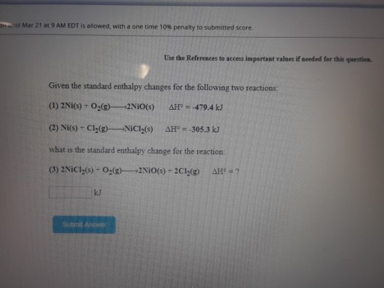 Matil Mar 21 at 9 AM EDT is allowed, with a one time 10% penalty to submitted score. Use the References to access important values if needed for this question Given the standard enthalpy changes for the following two reactions: (I) 2Ni(s)-O2(g) 2NiO(s) ΔH。 479.4 kJ (2) Ni(s)-C12(g)--NiCl2(s) ΔΗ。=-305.3 kJ what is the standard enthalpy change for the reaction (3) 2Nici2(s) O2(g) 2NiO(s)-2C12(g) ΔΗ。 ? kJ Submit Answer
