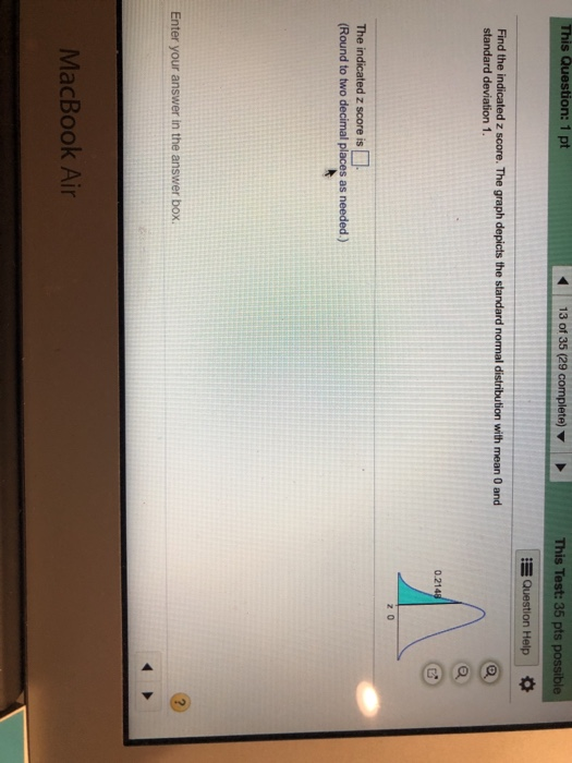 This Question: 1 pt 13 of 35 (29 complete) This Test:35 pts possible Question Help Find the indicated z score. The graph depicts the standard normal distribution with mean 0 and 0.21 z 0 The indicated z score is (Round to two decimal places as needed.) Enter your answer in the answer box MacBook Air