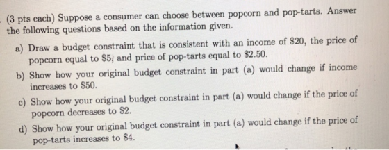 (3 pts each) Suppose a consumer can choose between popcorn and pop-tarts. Answer a) Draw a budget constraint that is consistent with an income of S20, the price of b) Show how your original budget constraint in part (a) would change if income c) Show how your original budget constraint in part (a) would change if the price of d) Show how your original budget constraint in part (a) would change if the price of the following questions based on the information given. popcorn equal to S5, and price of pop-tarts equal to $2.50. increases to $50 popcorn decreases to $2 pop-tarts increases to $4 се о