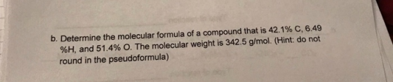 b. Determine the molecular formula of a compound that is 42.1% C, 6.49 %H, and 51.4% O. The molecular weight is 342.5 g/mol.