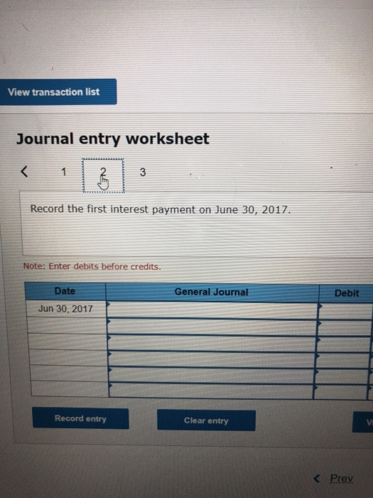 View transaction list Journal entry worksheet Record the first interest payment on June 30, 2017. Note: Enter debits before c