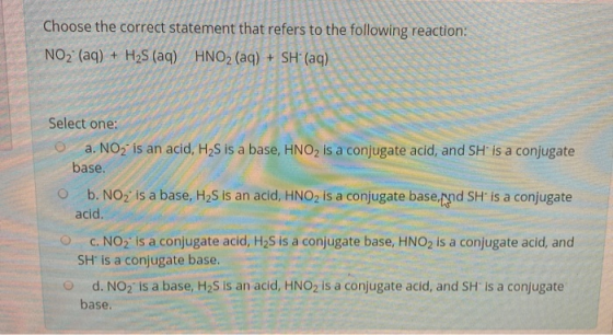 Choose the correct statement that refers to the following reaction: NO2 (aq) + H2S (aq) HNO2 (aq) + SH+ (aq) Select one: a. N