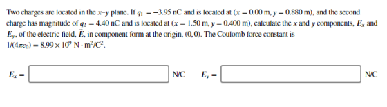 Two charges are located in the x-y plane. If ql--395 nC and is located at (x 0.00 m,y-0.880 m), and the second charge has magnitude of q 4.40 nC and is located at (x = 1 .50 m,y-0400 m), calculate the x and y components, Ex and Ey, of the electric field, E, in component form at the origin, (0,0)·The Coulomb force constant is 1/(4mo) 8.99x109 N·m2/C2 Ex NC E, NC