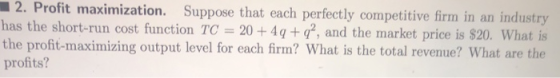 2. Profit maximization. Suppose that each perfectly competitive firmi in an industry has the short-run cost function TC 20 +4q+, and the market price is S20. What is the profit-maximizing output level for each firm? What is the total revenue? What are the profits?