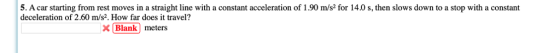 5. A car starting from rest moves in a straight line with a constant acceleration of 1.90 m/s2 for 14.0 s, then slows down to a stop with a constant deceleration of 2.60 m/s2. How far does it travel? X Blank meters