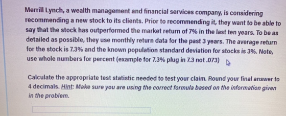 Merrill Lynch, a wealth management and financial services company, is considering recommending a new stock to its clients. Prior to recommending it, they want to be able to say that the stock has outperformed the market return of 7% in the last ten years. To be as detailed as possible, they use monthly return data for the past 3 years. The average return for the stock is 73% and the known population standard deviation for stocks is 3%. Note, use whole numbers for percent (example for 73% plugin 7.3 not .073) D Calculate the appropriate test statistic needed to test your claim. Round your final answer to 4 decimals. Hint: Make sure you are using the correct formula based on the information given in the problem