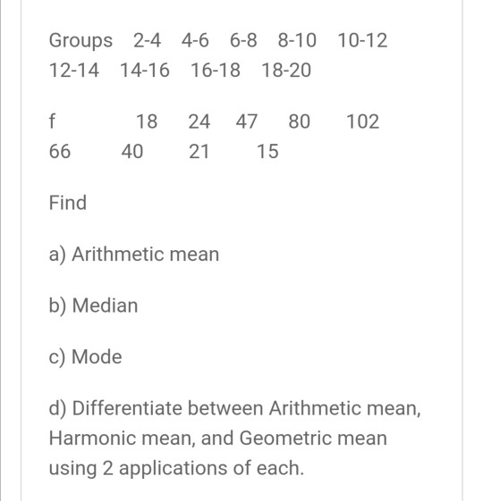 Groups 2-4 4-6 6-8 2-4 4-6 6-8 8-10 10-12 12-14 14-16 16-18 18-20 f f 102 18 40 24 47 80 21 15 66 Find a) Arithmetic mean b)