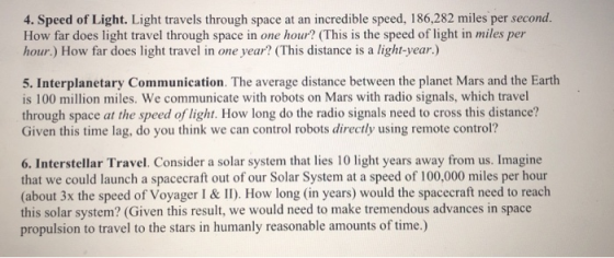 4. Speed of Light. Light travels through space at an incredible speed, 186,282 miles per second. How far does light travel through space in one hour? (This is the speed of light in miles per hour.) How far does light travel in one year? (This distance is a light-year.) 5. Interplanetary Communication. The average distance between the planet Mars and the Earth is 100 million miles. We communicate with robots on Mars with radio signals, which travel through space at the speed of light. How long do the radio signals need to cross this distance? Given this time lag, do you think we can control robots directly using remote control? 6. Interstellar Travel. Consider a solar system that lies 10 light years away from us. Imagine that we could launch a spacecraft out of our Solar System at a speed of 100,000 miles per hour (about 3x the speed of Voyager I & II). How long (in years) would the spacecraft need to reach this solar system? (Given this result, we would need to make tremendous advances in space propulsion to travel to the stars in humanly reasonable amounts of time.)