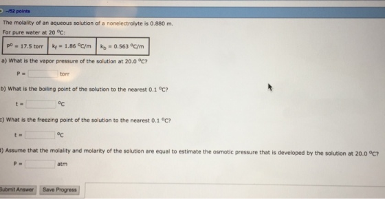 152 points The molality of an aqueous solution of a nonelectrolyte is 0.880 m. For pure water at 20 °c: po = 17.5 torr | kf = 1.86 oC/m 1 kb .563 oCrm a) What is the vapor pressure of the solution at 20.0 °C? P. torr b) What is the boiling point of the solution to the nearest 0.1 °c? oC c) What is the freezing point of the solution to the nearest 0.1 °C? oc ) Assume that the molality and molarity of the solution are equal to estimate the osmotic pressure that is developed by the solution at 20.0 °C atm Submit Answer Save Progress