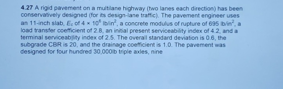 4.27 A rigid pavement on a multilane highway (two lanes each direction) has been conservatively designed (for its design-lane traffic). The pavement engineer uses an 11-inch slab, Ec of 4 x 106 lb/in2, a concrete modulus of rupture of 695 Ib/in2 a load transfer coefficient of 2.8, an initial present serviceability index of 4.2, and a terminal serviceability index of 2.5. The overall standard deviation is 0.6, the subgrade CBR is 20, and the drainage coefficient is 1.0. The pavement was designed for four hundred 30,000lb triple axles, nine
