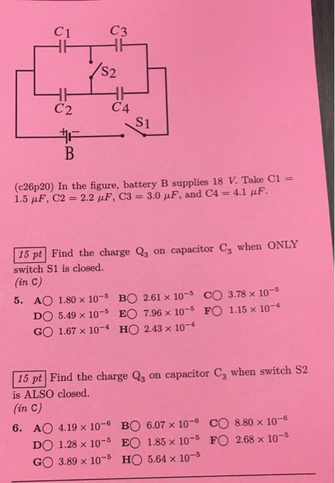 C3 S2. C4 C2 (c26p20) In the figure, battery B supplies 18 Take Ci 1.5 F, C2 2.2 uF, C3 3.00 AuF, and C4 4.1 F. pt Find the charge Q, on capacitor ca when ONLY switch S1 is closed. (in c) 5. AO 1.80 x 10 BO 2.61 x 10-5 CO 3.78 x 10 DO 5.49 x 10 EO 7.96 x 10 FO 1.15 x 10 GO 1.67 x 10 HO 2.43 x 10 15 pt Find the charge Q3 on capacitor ca when switch s2 is ALSO closed. 6. A 4.19 x 10-6 BO 6.07 x 10 CO 8.80 x 10 DO 1.28 x 10 EO 1.85 x 10 FO 2.68 x 10 GO 3.89 x 10 HO 5.64 x 10