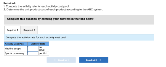 Required: 1. Compute the activity rate for each activity cost pool. 2. Determine the unit product cost of each product accord