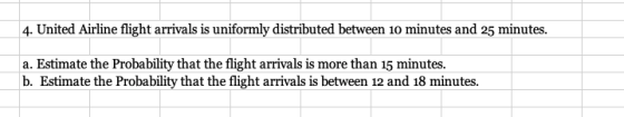 4. United Airline flight arrivals is uniformly distributed between 10 minutes and 25 minutes. a. Estimate the Probability tha