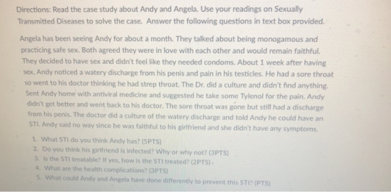 Directions: Read the case study about Andy and Angela. Use your readings on Sexually Transmitted Diseases to solve the case. Answer the following questions in text box provided Angela has been seeing Andy for about a month. They talked about being monogamous and practicing safe sex. Both agreed they were in love with each other and would remain faithful. They decided to have sex and didnt feel like they needed condoms. About 1 week after having sex, Andy noticed a watery discharge from his penis and pain in his testicles. He had a sore throat so went to his doctor thinking he had strep throat. The Dr. did a culture and didnt find anything Sent Andy home with antiviral medicine and suggested he take some Tylenol for the pain. Andy didnt get better and went back to his doctor. The sore throat was gone but still had a discharge from his penis. The doctor did a culture of the watery discharge and told Andy he could have an STI. Andy said no way since he was faithful to his girifriend and she didnt have any symptoms. 1. What STI do you think Andy has? (SPTS) 2. Do you think his girlfriend is infected? Why or why not? (3PTS) 3. Is the STI treatable? If yes, how is the STI treated? (2PTS) 4. What are the health complications? (3PTS) 5, what could Andy and Angela have done differently to prevent this STi? (PTS)