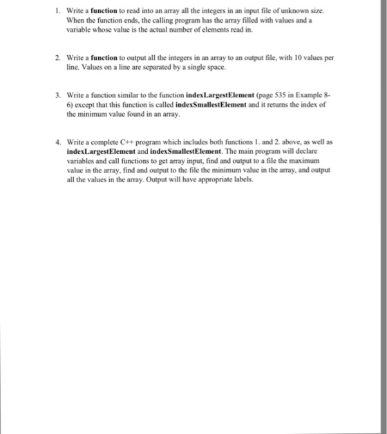 1. Write a function to read into an array all the integers in an input file of unknown size. When the function ends, the calling program has the amay filled with values and a variable whose value is the actual number of read in. 2. Write a function to output all the integers in an array to an output file, with 10 values per line. Values on a line are separated by a single space. 3. Write a function similar to the function indexLargestElement (page 535 in Example 8- 60 except that this function is called indexSmallestElement and it retums the index of the minimum value found in an array. 4. Write a complete C++ program which includes both functions l. and 2. above, as well as index LargestElement and indexSmallestElement. The main program will declare variables and call functions to get array input, find and output to a file the maximum value in the array, find and output to the file the minimum value in the array, and output all the values in the array. Output will have appropriate labels.