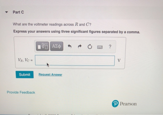 Part C What are the voltmeter readings across R and C? Express your answers using three significant figures separated by a co