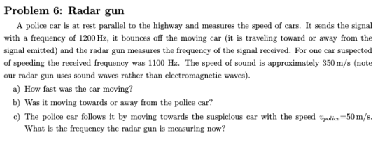 Problem 6: Radar gun A police car is at rest parallel to the highway and measures the speed of cars. It sends the signal with a frequency of 1200 Hz, it bounces off the moving car (it is traveling toward or away from the signal emitted) and the radar gun measures the frequency of the signal received. For one car suspected of speeding the received frequency was 1100 Hz. The speed of sound is approximately 350 m/s (note our radar gun uses sound waves rather than electromagnetic waves) a) How fast was the car moving? b) Was it moving towards or away from the police car? c) The police car follows it by moving towards the suspicious car with the speed police 50m/s What is the frequency the radar gun is measuring now?