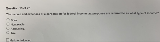 Question 13 of 75 The income and expenses of a corporation for federal income tax purposes are referred to as what type of income? O Book. O Nontaxable. O Accounting. O Tax. Mark for follow up
