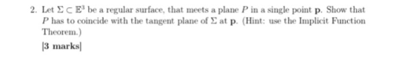 2. Let Σ C E3 be a regular surface, that meets a plane P in a single point p. Show that P has to coincide with the tangent plane of Σ at p. (Hint: use the Implicit Function Theorem.) 3 marksl