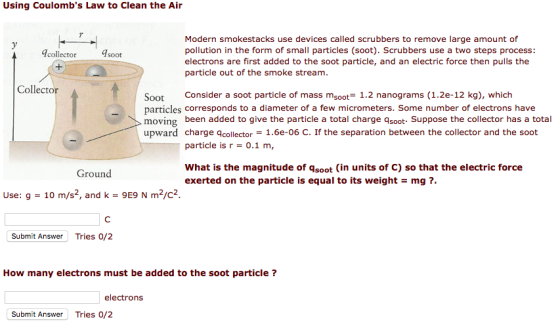 Using Coulombs Law to Clean the Air Modern smokestacks use devices called scrubbers to remove large amount of pollution in the form of small particles (soot). Scrubbers use a two steps process: electrons are first added to the soot particle, and an electric force then pulls the particle out of the smoke stream collector soot Collector Soot Consider a soot particle of mass msoot 1.2 nanograms (1.2e-12 kg), which particles corresponds to a diameter of a few micrometers. Some number of electrons have moving been added to give the particle a total charge asoot- Suppose the collector has a total upward charge qcollector- 1.6e-06 C. If the separation between the collector and the soot particle is r 0.1 m, What is the magnitude of qsoot (in units of C) so that the electric force exerted on the particle is equal to its weightmg? Groun Use: g - 10 m/s2, and k 9E9 N m2/c2 Submit Answer Tries 0/2 How many electrons must be added to the soot particle ? electrons Submit Answer Tries 0/2