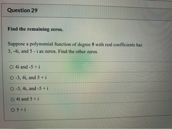 Question 29 Find the remaining zeros. Suppose a polynomial function of degree 5 with real coefficients has 3, -4i, and 5 - i