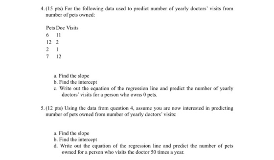 4.(15 pts) For the following data used to predict number of yearly doctors visits from number of pets owned: Pets Doc Visits 6 11 12 2 7 12 a. Find the slope b. Find the intercept c. Write out the equation of the regression line and predict the number of yearly doctors visits for a person who owns 0 pets. 5. (12 pts) Using the data from question 4, assume you are now interested in predicting number of pets owned from number of yearly doctors visits: a. Find the slope b. Find the intercept d. Write out the equation of the regression line and predict the number of pets owned for a person who visits the doctor 50 times a year.