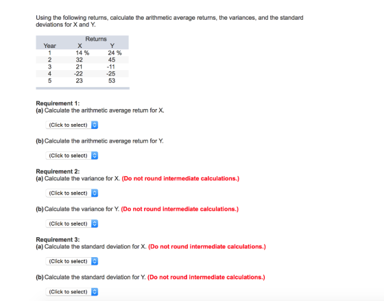 Using the following returns, calculate the arithmetic average returns, the variances, and the standard deviations for X and Y Returns Year 2 3 4 14% 32 21 24% 45 -22 -25 23 53 Requirement 1 (a) Calculate the arithmetic average return for X. (Click to select) (b) Calculate the arithmetic average return for Y (Click to select) Requirement 2: (a) Calculate the variance for X. (Do not round intermediate calculations.) (Click to select) (b) Calculate the variance for Y. (Do not round intermediate calculations.) (Click to select) Requirement 3 (a) Calculate the standard deviation for X. (Do not round intermediate calculations.) Click to select) (b) Calculate the standard deviation for Y. (Do not round intermediate calculations.) (Click to select)