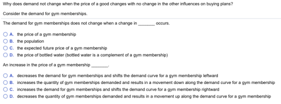 Why does demand not change when the price of a good changes with no change in the other influences on buying plans? Consider the demand for gym memberships The demand for gym memberships does not change when a change in occurs O A. the price of a gym membership O B. the population ° C, the expected future price of a gym membership O D. the price of bottled water (bottled water is a complement of a gym membership) An increase in the price of a gym membership O A. O B. decreases the demand for gym memberships and shifts the demand curve for a gym membership leftward increases the quantity of gym memberships demanded and results in a movement down along the demand curve for a gym membership increases the demand for gym memberships and shifts the demand curve for a gym membership rightward decreases the quantity of gym memberships demanded and results in a movement up along the demand curve for a gym membership C. D.