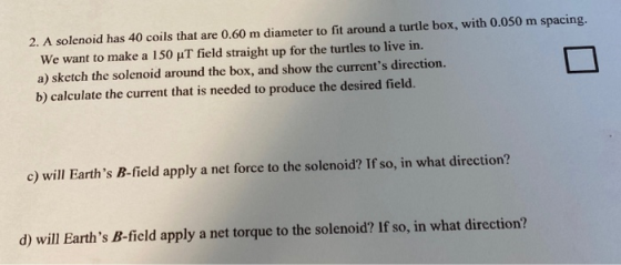 2. A solenoid has 40 coils that are 0.60 m diameter to fit around a turtle box, with 0.050 m spacing. We want to make a 150 u