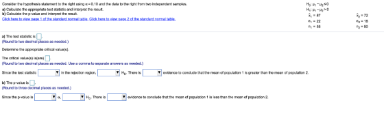 Consider the hypothesis statement to the right using α-0.10 and the data to the right from two independent samples. a) Calculate the appropriate test statistic and interpret the result. b) Calculate the p-value and interpret the result. x87 ƠI : 22 n-55 σ2 18 a) The test statistic is Round to two decimal places Determine the appropriate critical value(s. The critical value(s) is(are) as needed.) Round to two decimal places as needed. Use a comma to separate answers as needed.) Since the test statistic in the rejection region. Ho.There is evidence to conclude that the mean of population 1 is greater than the mean of population 2. b) The p-value is Round to three decimal places as needed.) Since the p-value is VHo. There is V evidence to conclude that the mean of population 1 is less than the mean of population 2