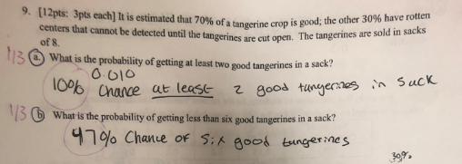 9. [12pts: 3pts each] It is estimated that 7 centers that cannot be detected until the tangerines are cut open. The of 8 What is the probability of geting at least two good tangerines in a 096 ofa tangerine crop is good; the other 30% have rotten Chace at leass z 8oos tunyes Sucx 3 What is the probability of getting less than six good tangerines in a sack? 4790 Chance of good burger Mes 309.
