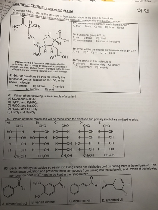 ed and MULTIPLE (2 pts each 15194 CHOICE Questions 51-60, refer the structure of Domoic Acid show in the box. For questions 56, numb to 57 How many chiral carbons are in Domoic Acid? CH B) six C) two D) three E five 58. Functional group #52. is A) cis B)trans C) chiral OH D) enantiomeric E) none of the above 59. What will be the charge on this molecule at pH 7.4? A) +1 B) 0 C) -1 D) -2 E) -3 H3C OH 60.The amine in this acid is a neurotoxin that causes shelfsh A) primary B) secondary C) tertiary is produced by algae and accumulates D) quaternary E) benzylic affects the brain, causing seizures, and possibly death. 51-56. For questions 51 thru 56, identify the functional groups, labeled 51 thru 56, in the molecule. A) amine B) alkene C) amide D) alcohol E) acid 61. Which of the following is an example of a buffer? A) KOAc and NaOAc B) H3PO4 and K2HPO4 C) H2CO, and NazCO, D) H2CO3 and LiHCOs E) HNO, and NaNO, 62. Which of these molecules will be meso when the aldeh and prima alcohol are oxidized to acids. CHO CHO CHO HO OH HO OH H- OH HO H HO OH HO H H OH OH OH OH CH2OH CH2OH CH2OH OH 63. Because aldehydes Dr Dang keeps her aldehydes cold by putting them in the refrigerator, This oxidize so easily into the ylic acid. Which of the following compounds from turning compounds does NOT need to be kept in the refrigerator? D, spearmint oil C. cinnamon oil A. almond extract B, vanilla extract