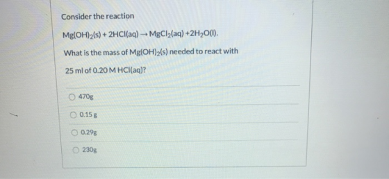 Consider the reaction Mg(OH)2(s) + 2HCl(aq) - MgCl2(aq) +2H2O(1). What is the mass of Mg(OH)2(s) needed to react with 25 ml o